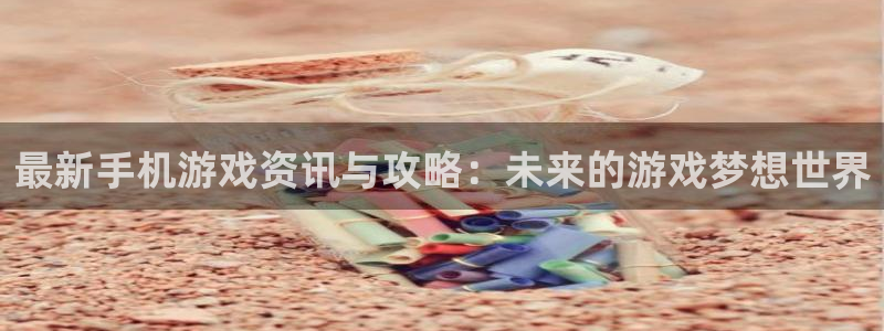 长征娱乐开户测速：最新手机游戏资讯与攻略：未来的游戏梦想世界