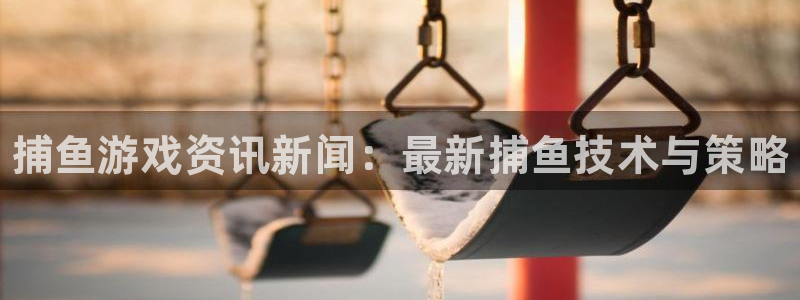 长征娱乐集团：捕鱼游戏资讯新闻：最新捕鱼技术与策略